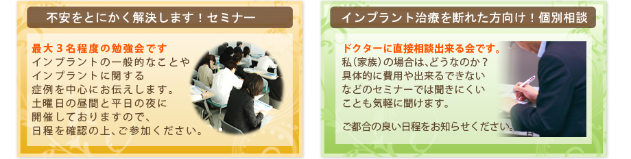 気軽に勉強したい方向け！セミナー最大１０名程度の勉強会です。
インプラントの一般的なことや
インプラントに関する
症例を中心にお伝えします。
土曜日の昼間と平日の夜に
開催しておりますので、
日程を確認の上、ご参加ください。個別に相談したい人向け！個別相談会40年以上、何の
支障もなく機能を果している
患者さまのお話をします。